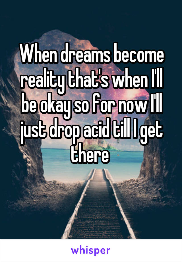 When dreams become reality that's when I'll be okay so for now I'll just drop acid till I get there 

