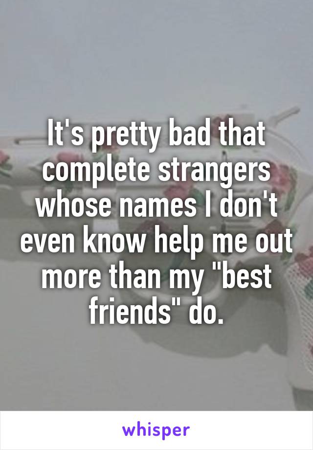 It's pretty bad that complete strangers whose names I don't even know help me out more than my "best friends" do.