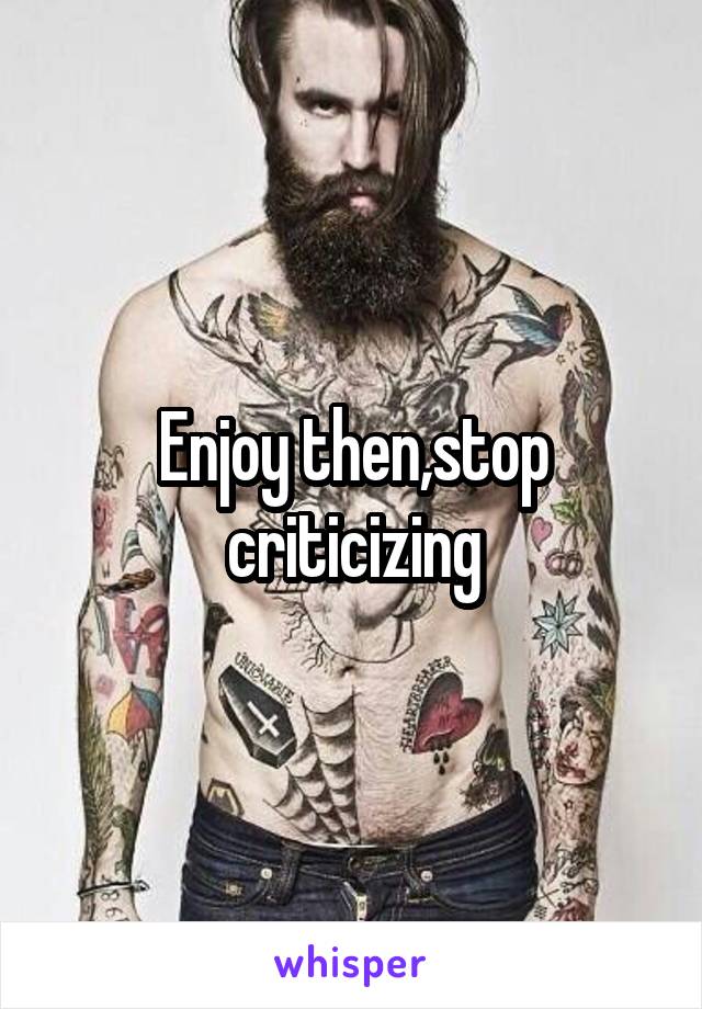 Enjoy then,stop criticizing