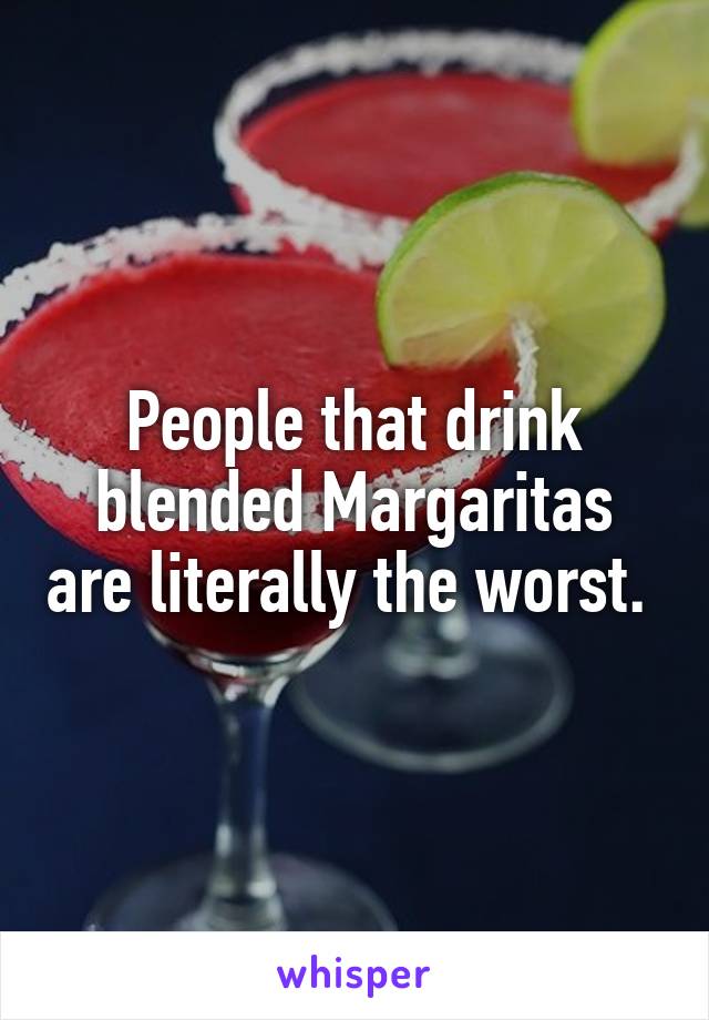 People that drink blended Margaritas are literally the worst. 