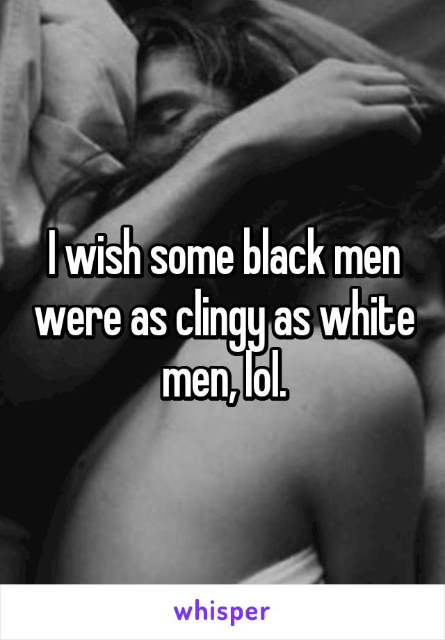 I wish some black men were as clingy as white men, lol.