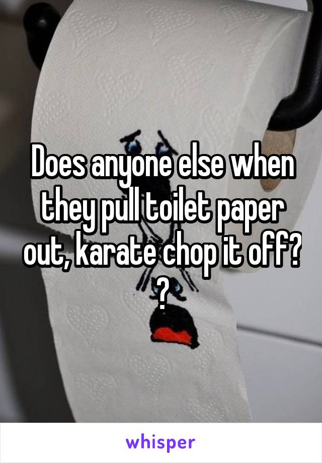 Does anyone else when they pull toilet paper out, karate chop it off? 😂