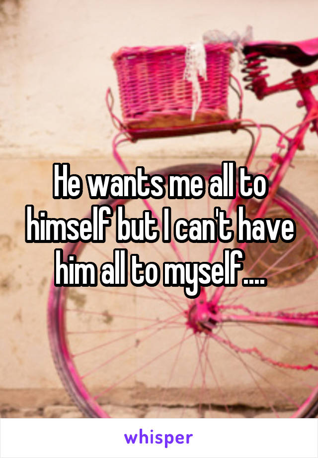 He wants me all to himself but I can't have him all to myself....
