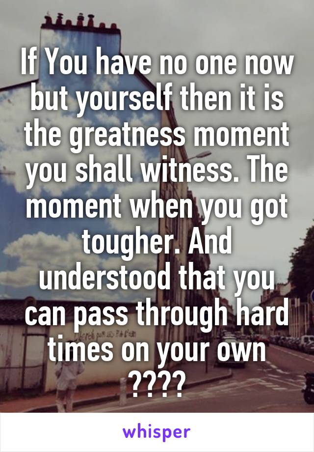 If You have no one now but yourself then it is the greatness moment you shall witness. The moment when you got tougher. And understood that you can pass through hard times on your own 😤😤😤😤