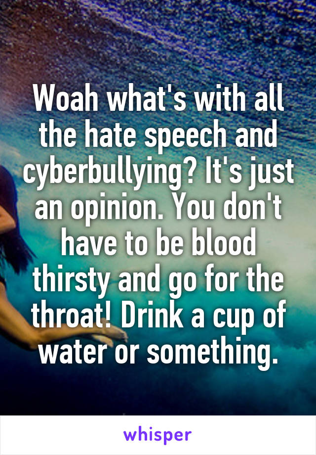 Woah what's with all the hate speech and cyberbullying? It's just an opinion. You don't have to be blood thirsty and go for the throat! Drink a cup of water or something.