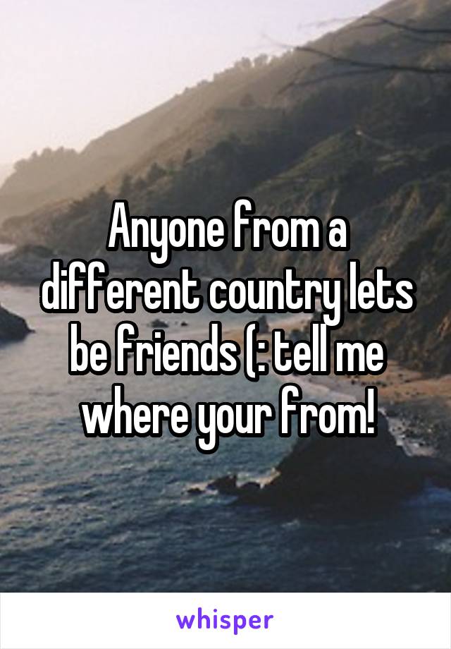 Anyone from a different country lets be friends (: tell me where your from!