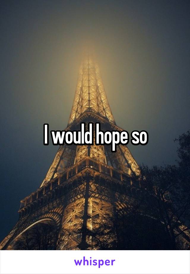 I would hope so