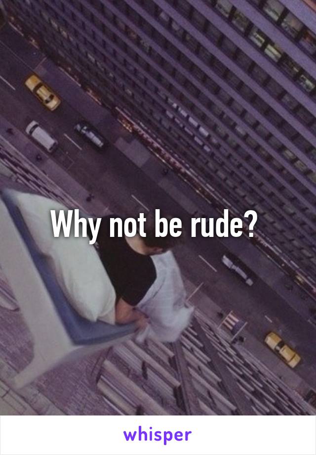 Why not be rude? 