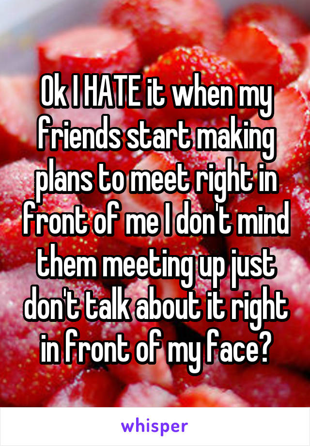 Ok I HATE it when my friends start making plans to meet right in front of me I don't mind them meeting up just don't talk about it right in front of my face😠