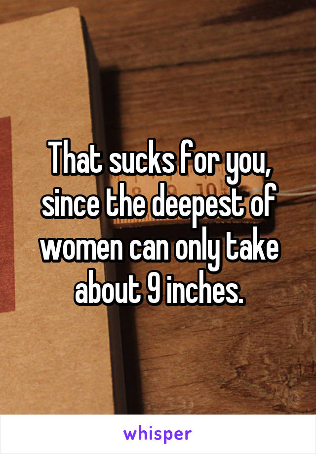 That sucks for you, since the deepest of women can only take about 9 inches.