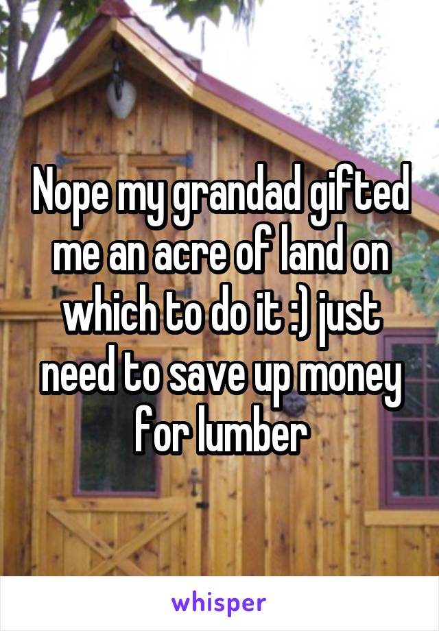 Nope my grandad gifted me an acre of land on which to do it :) just need to save up money for lumber