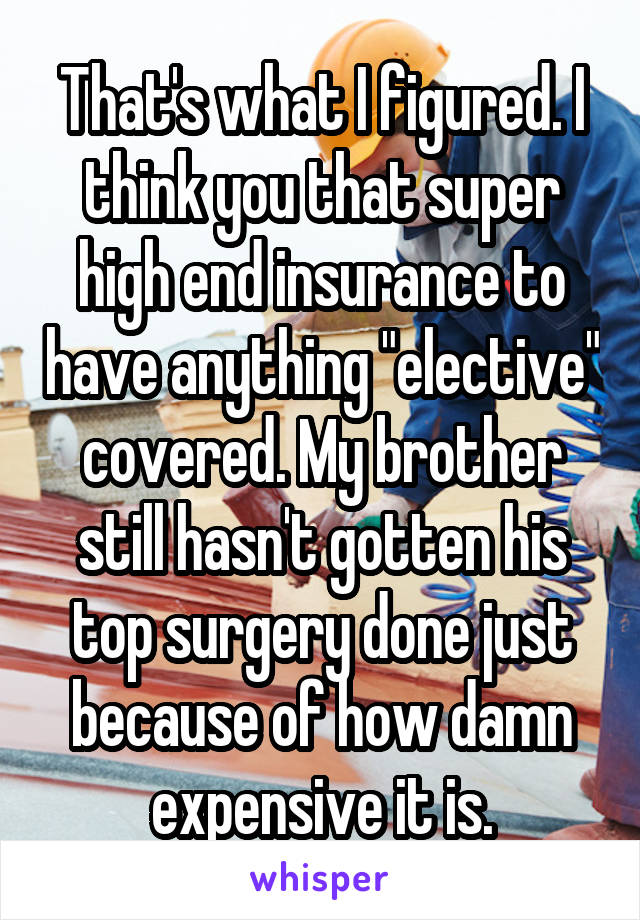 That's what I figured. I think you that super high end insurance to have anything "elective" covered. My brother still hasn't gotten his top surgery done just because of how damn expensive it is.