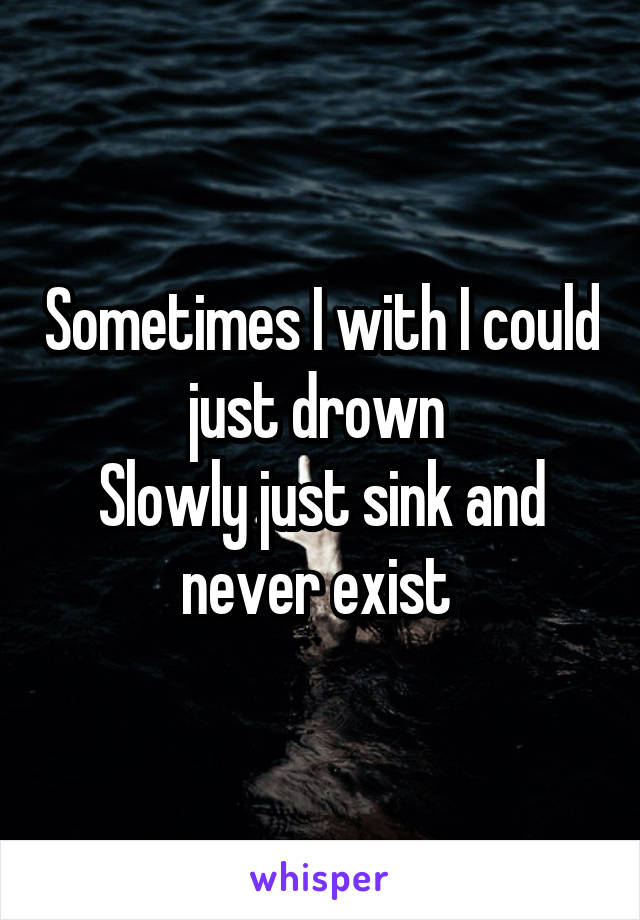 Sometimes I with I could just drown 
Slowly just sink and never exist 