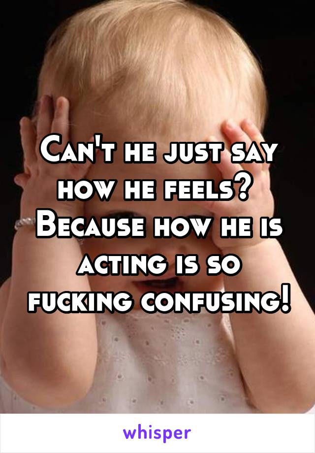 Can't he just say how he feels? 
Because how he is acting is so fucking confusing!