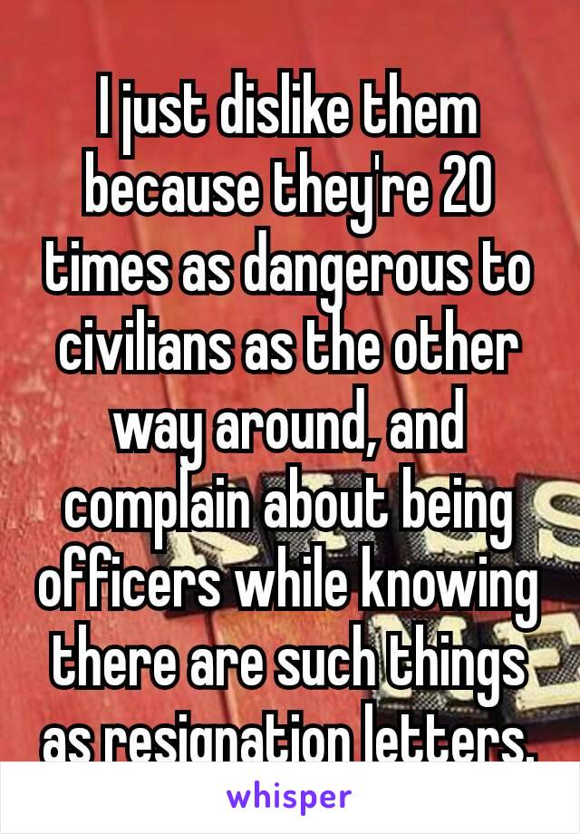 I just dislike them because they're​ 20 times as dangerous to civilians as the other way around, and complain about being officers while knowing there are such things as resignation letters.