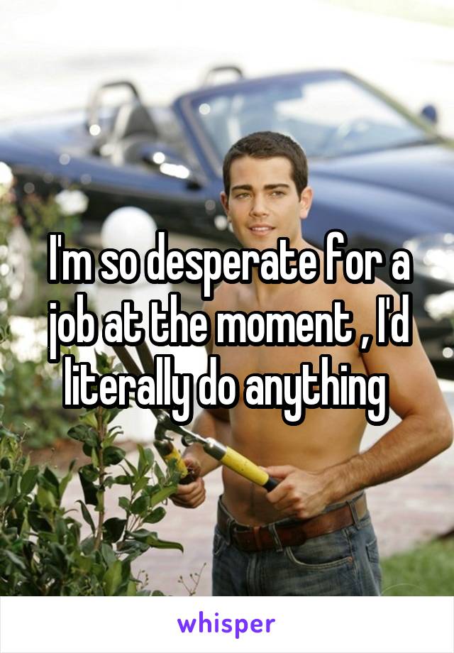 I'm so desperate for a job at the moment , I'd literally do anything 