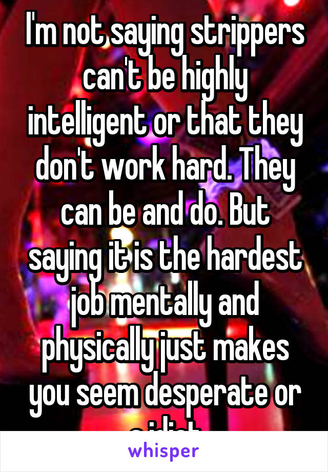 I'm not saying strippers can't be highly intelligent or that they don't work hard. They can be and do. But saying it is the hardest job mentally and physically just makes you seem desperate or a idiot