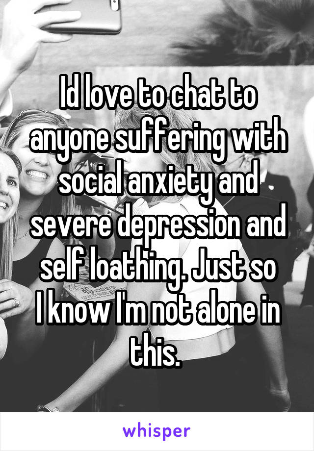 Id love to chat to anyone suffering with social anxiety and severe depression and self loathing. Just so
I know I'm not alone in this. 