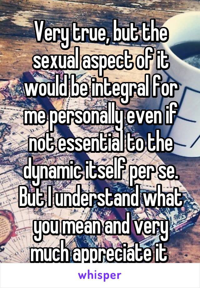 Very true, but the sexual aspect of it would be integral for me personally even if not essential to the dynamic itself per se. But I understand what you mean and very much appreciate it 