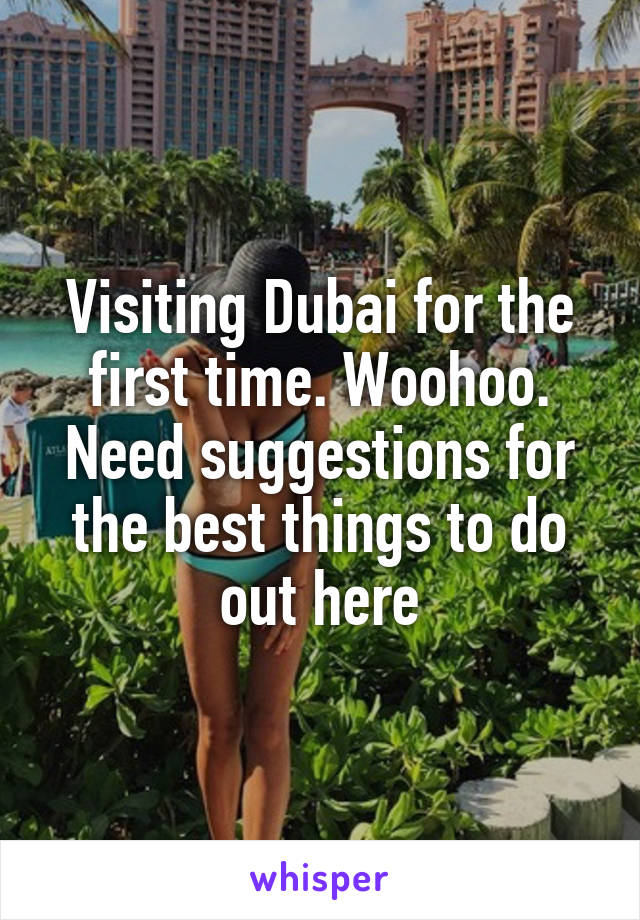 Visiting Dubai for the first time. Woohoo. Need suggestions for the best things to do out here