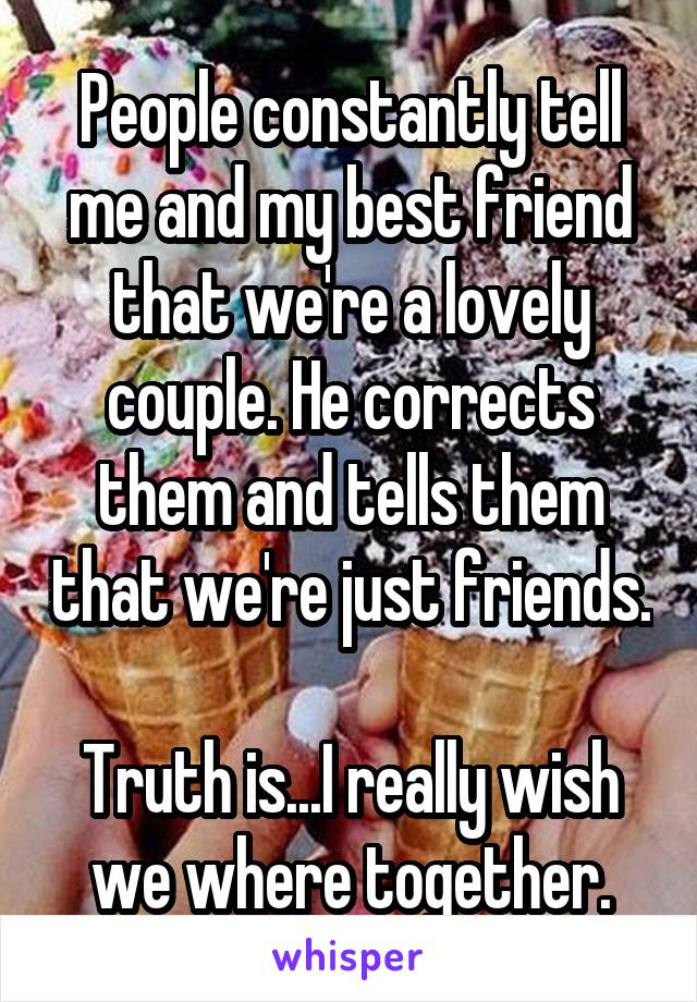 People constantly tell me and my best friend that we're a lovely couple. He corrects them and tells them that we're just friends.

Truth is...I really wish we where together.