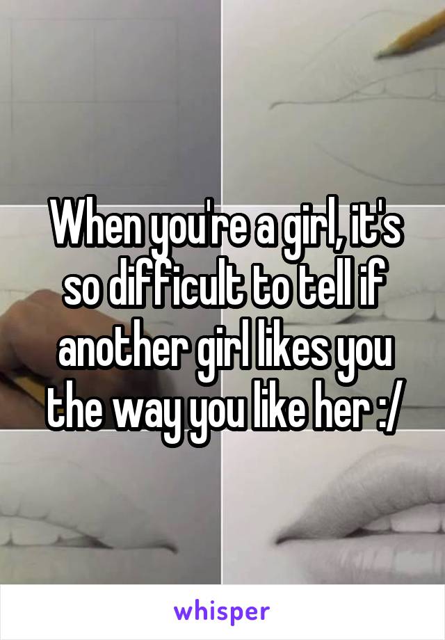 When you're a girl, it's so difficult to tell if another girl likes you the way you like her :/
