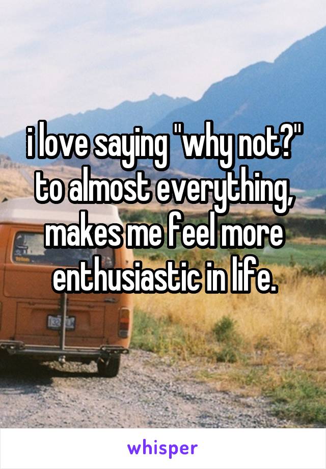 i love saying "why not?" to almost everything, makes me feel more enthusiastic in life.
