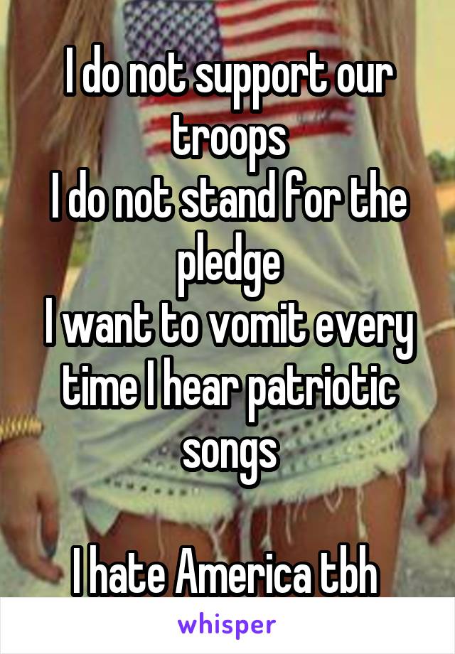 I do not support our troops
I do not stand for the pledge
I want to vomit every time I hear patriotic songs

I hate America tbh 