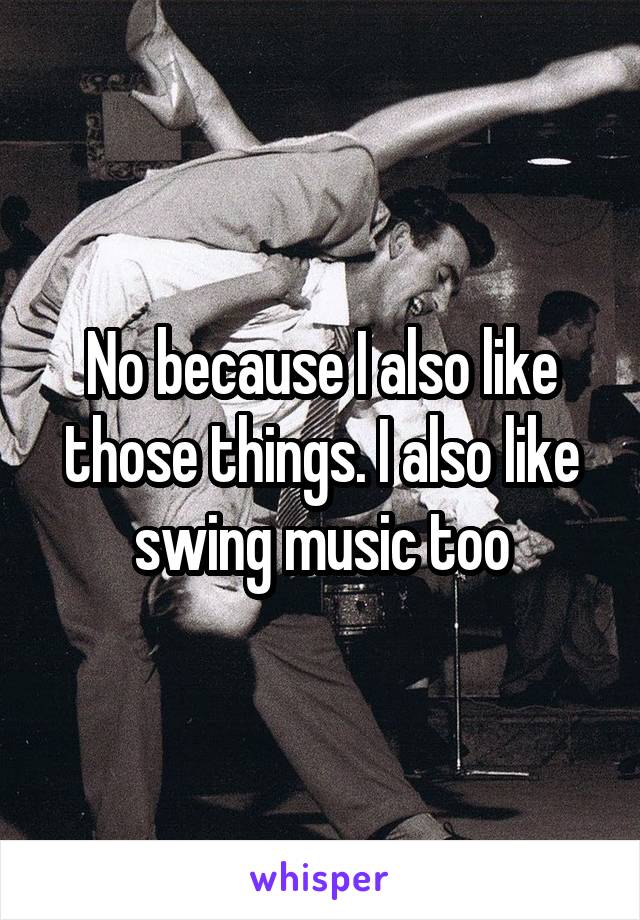 No because I also like those things. I also like swing music too