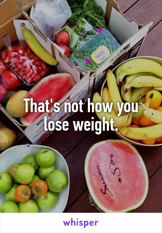 That's not how you lose weight.