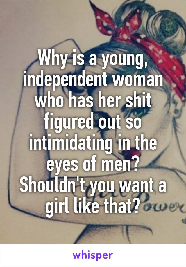 Why is a young, independent woman who has her shit figured out so intimidating in the eyes of men?
Shouldn't you want a girl like that?