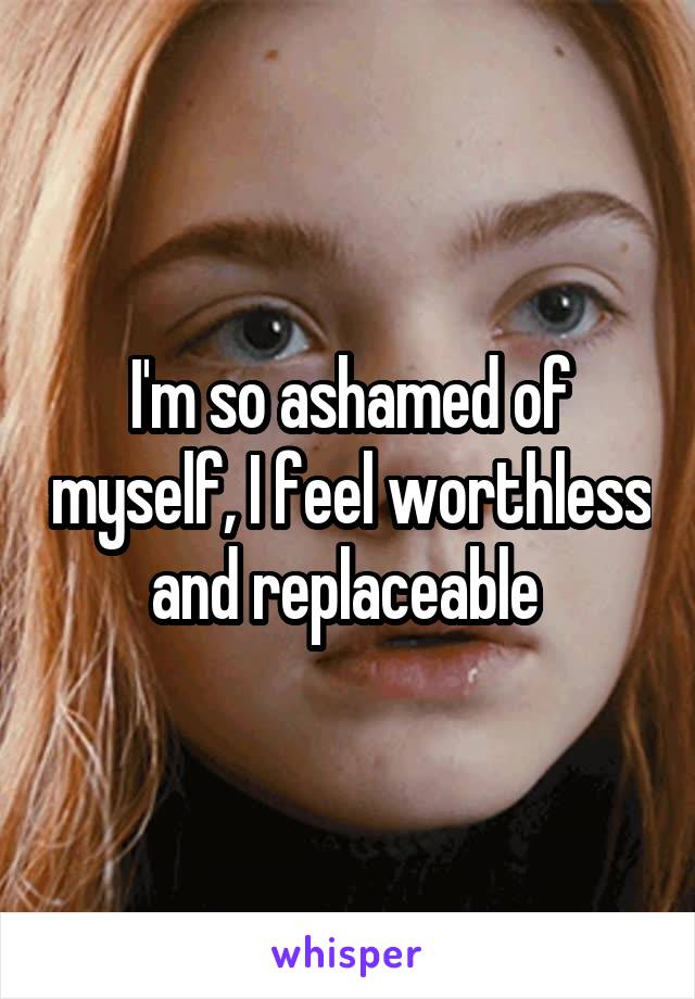 I'm so ashamed of myself, I feel worthless and replaceable 