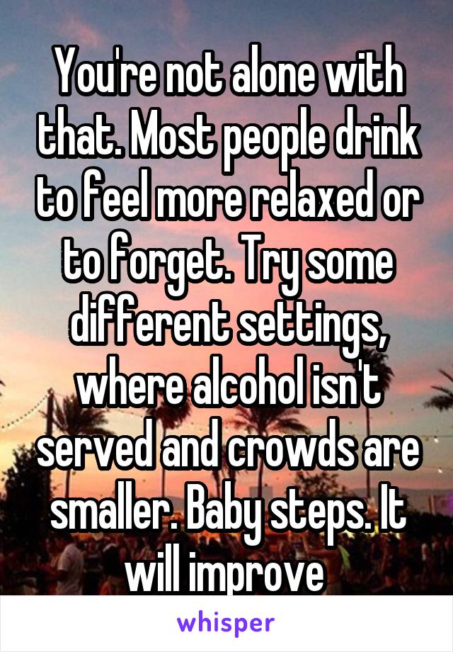 You're not alone with that. Most people drink to feel more relaxed or to forget. Try some different settings, where alcohol isn't served and crowds are smaller. Baby steps. It will improve 