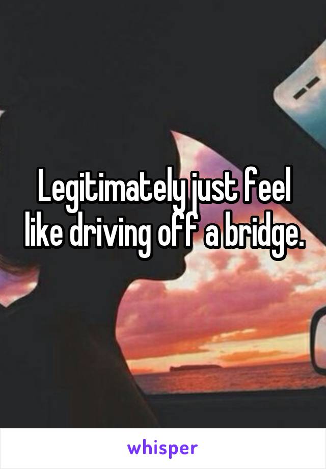 Legitimately just feel like driving off a bridge. 