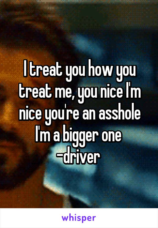 I treat you how you treat me, you nice I'm nice you're an asshole I'm a bigger one 
-driver 
