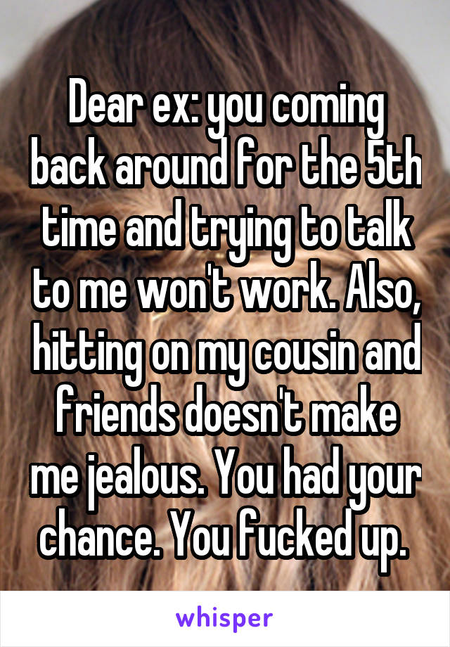 Dear ex: you coming back around for the 5th time and trying to talk to me won't work. Also, hitting on my cousin and friends doesn't make me jealous. You had your chance. You fucked up. 