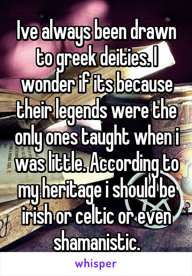 Ive always been drawn to greek deities. I wonder if its because their legends were the only ones taught when i was little. According to my heritage i should be irish or celtic or even shamanistic.