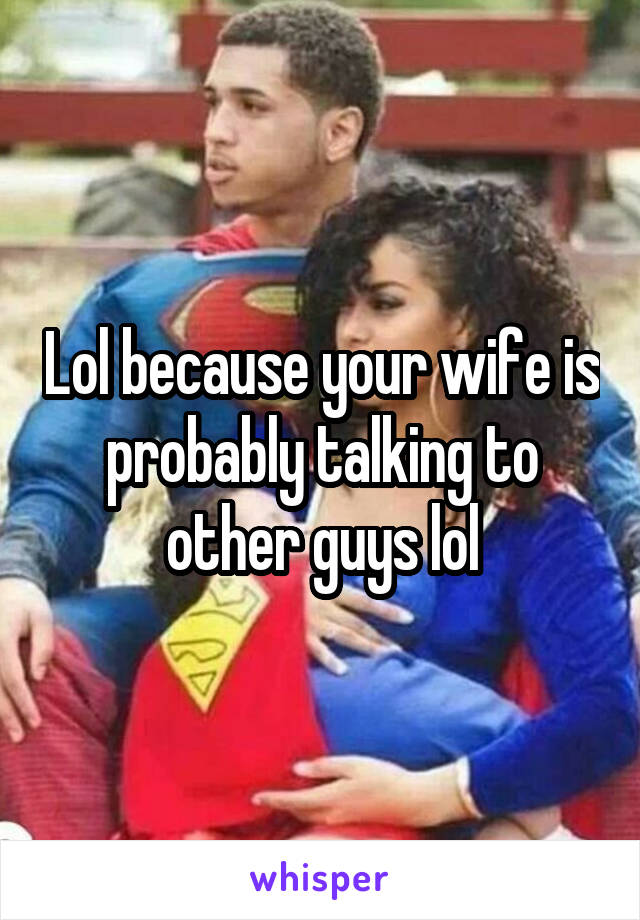 Lol because your wife is probably talking to other guys lol