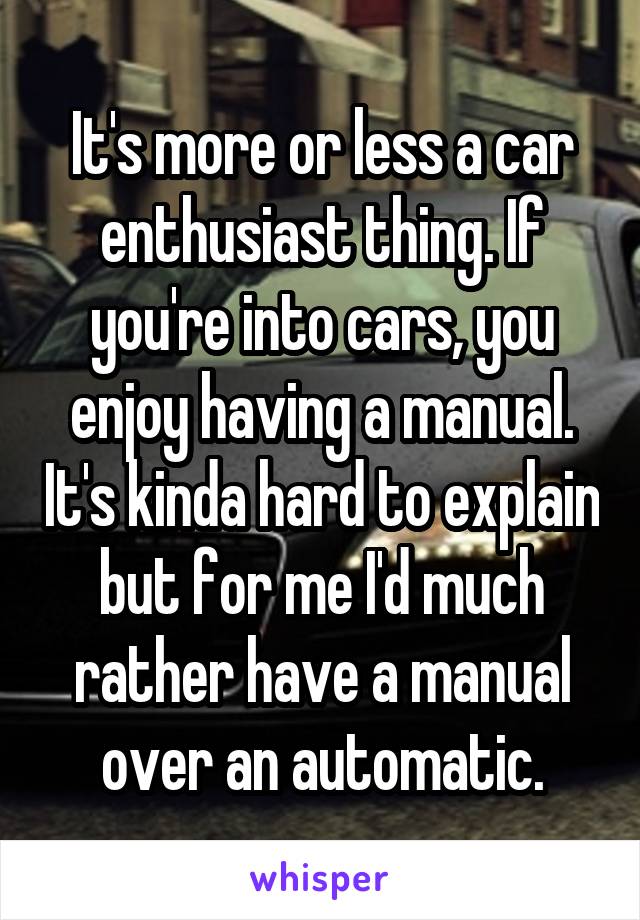 It's more or less a car enthusiast thing. If you're into cars, you enjoy having a manual. It's kinda hard to explain but for me I'd much rather have a manual over an automatic.