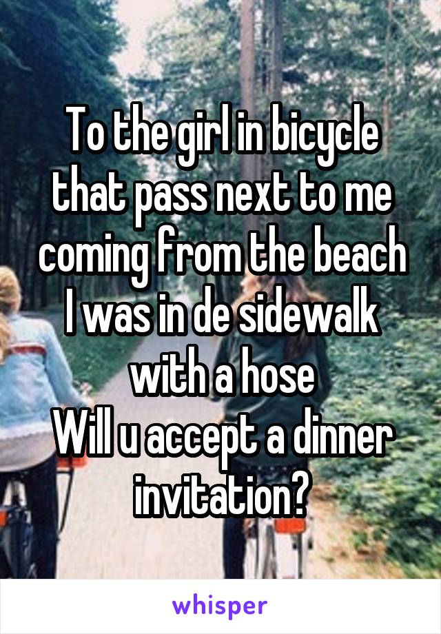 To the girl in bicycle that pass next to me coming from the beach
I was in de sidewalk with a hose
Will u accept a dinner invitation?