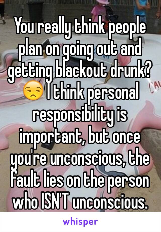 You really think people plan on going out and getting blackout drunk? 😒 I think personal responsibility is important, but once you're unconscious, the fault lies on the person who ISN'T unconscious.
