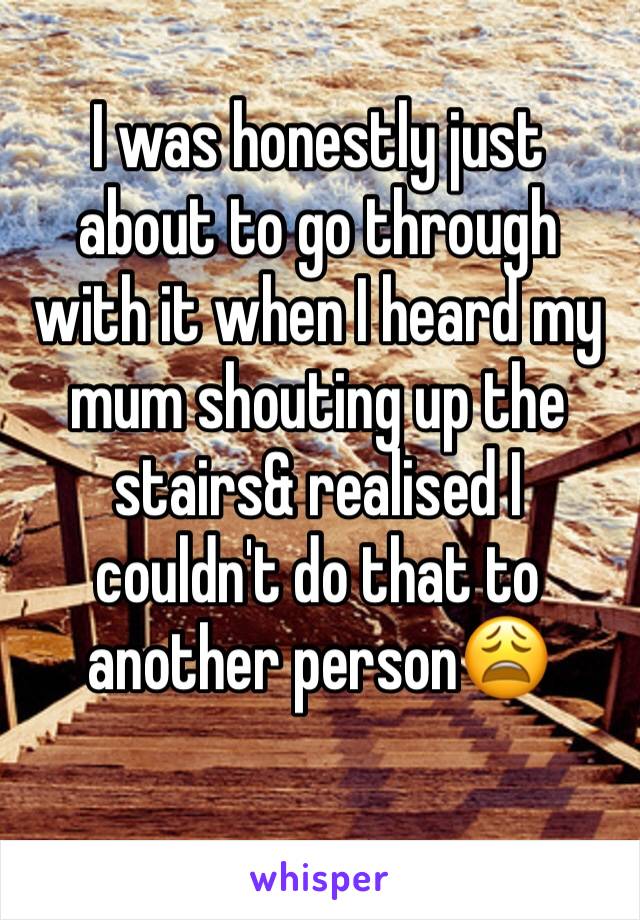 I was honestly just about to go through with it when I heard my mum shouting up the stairs& realised I couldn't do that to another person😩