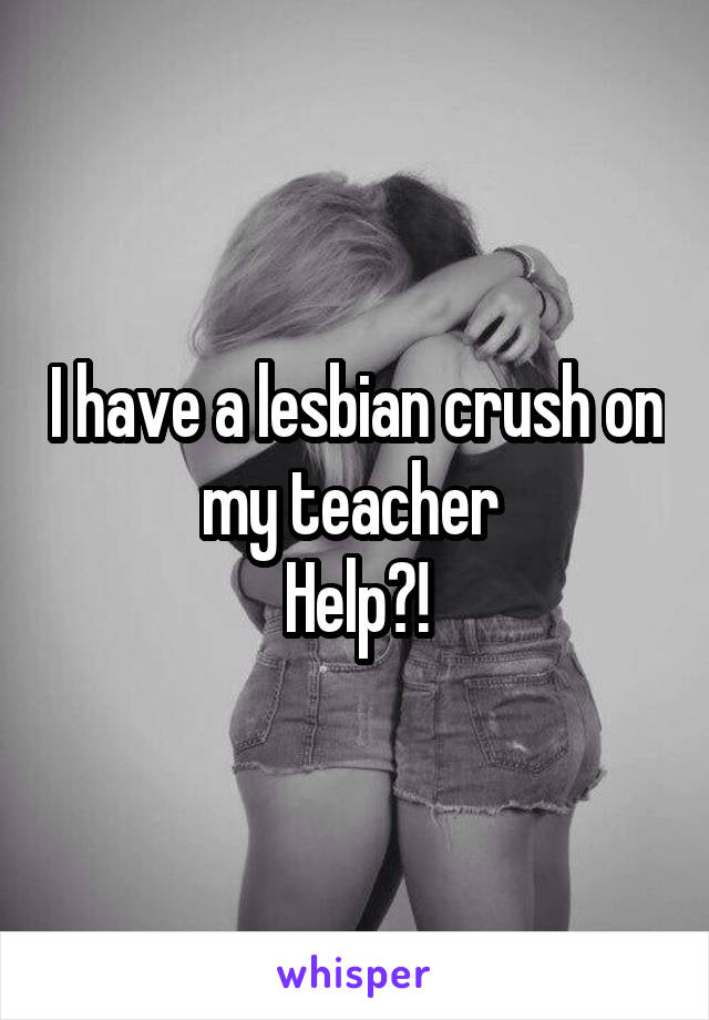 I have a lesbian crush on my teacher 
Help?!