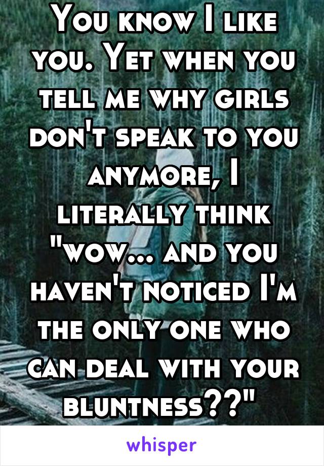 You know I like you. Yet when you tell me why girls don't speak to you anymore, I literally think "wow... and you haven't noticed I'm the only one who can deal with your bluntness??" 
It's sad 💔