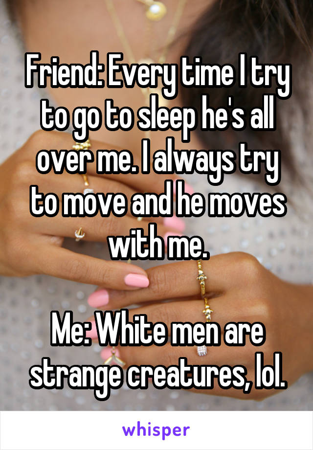 Friend: Every time I try to go to sleep he's all over me. I always try to move and he moves with me.

Me: White men are strange creatures, lol.