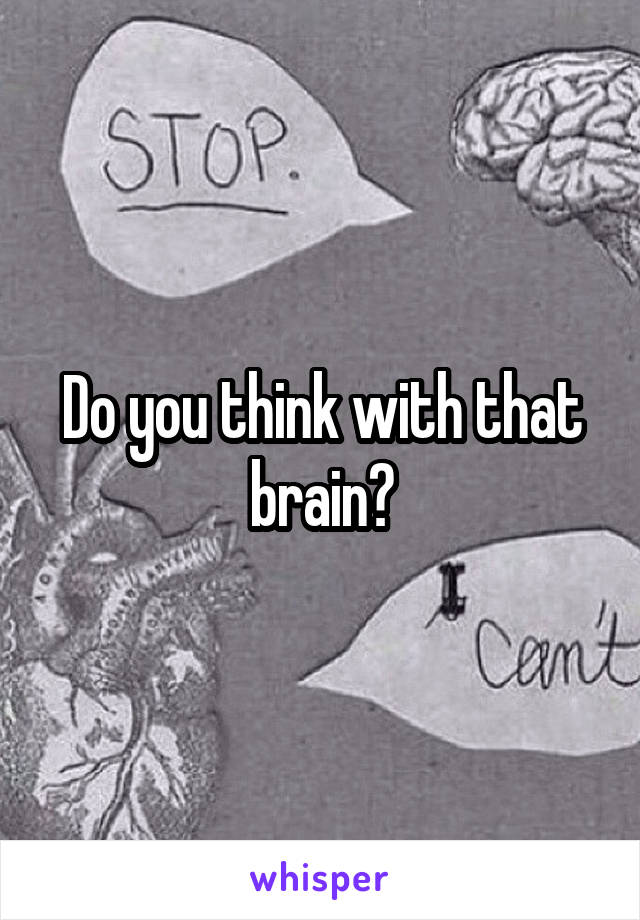 Do you think with that brain?
