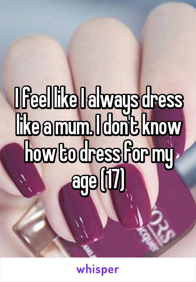 I feel like I always dress like a mum. I don't know how to dress for my age (17)