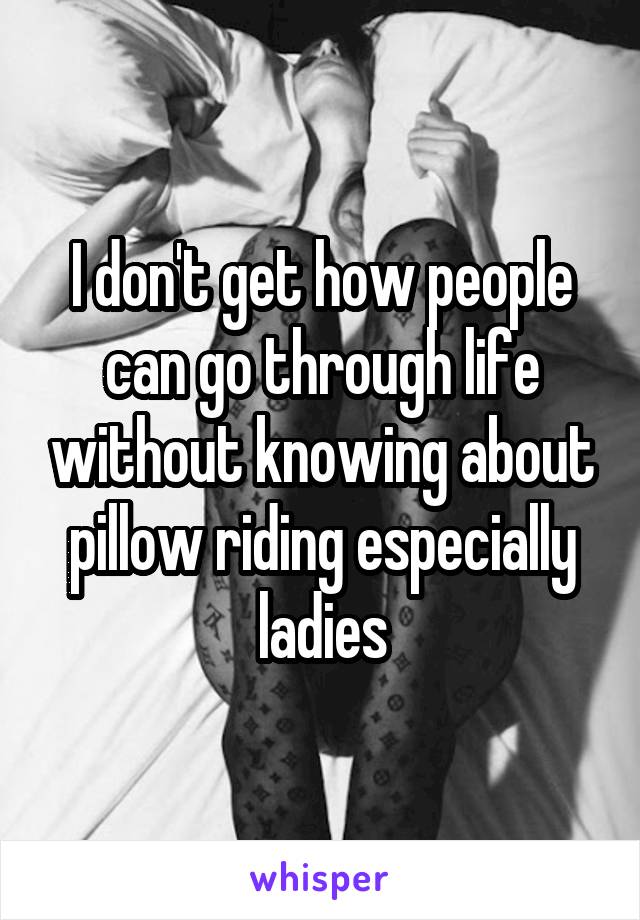 I don't get how people can go through life without knowing about pillow riding especially ladies