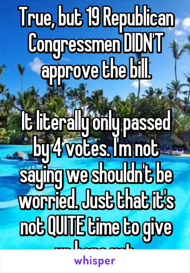 True, but 19 Republican Congressmen DIDN'T approve the bill.

It literally only passed by 4 votes. I'm not saying we shouldn't be worried. Just that it's not QUITE time to give up hope yet.