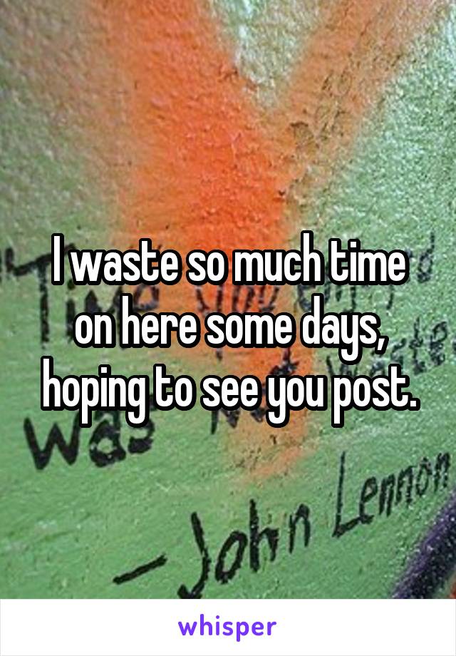 I waste so much time on here some days, hoping to see you post.